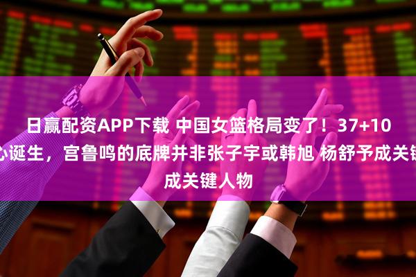 日赢配资APP下载 中国女篮格局变了！37+10新核心诞生，宫鲁鸣的底牌并非张子宇或韩旭 杨舒予成关键人物