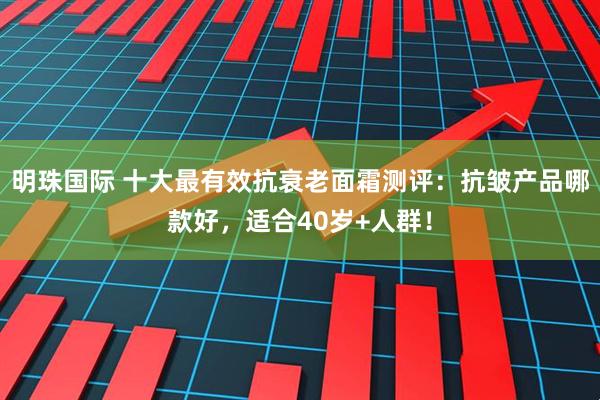 明珠国际 十大最有效抗衰老面霜测评:抗皱产品哪款好,适合40岁+人群!