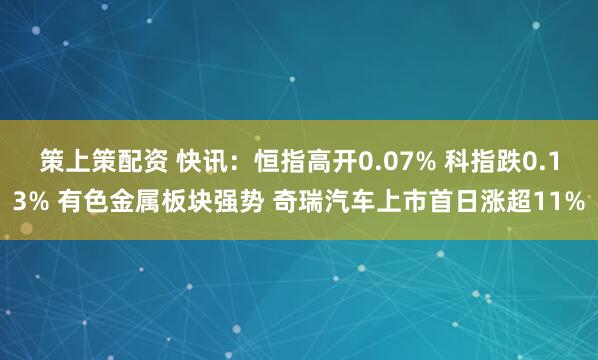 策上策配资 快讯:恒指高开0.07% 科指跌0.13% 有色金属板块强势 奇瑞汽车上市首日涨超11%