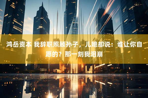 鸿岳资本 我辞职照顾孙子,儿媳却说:谁让你自愿的?那一刻我泪崩