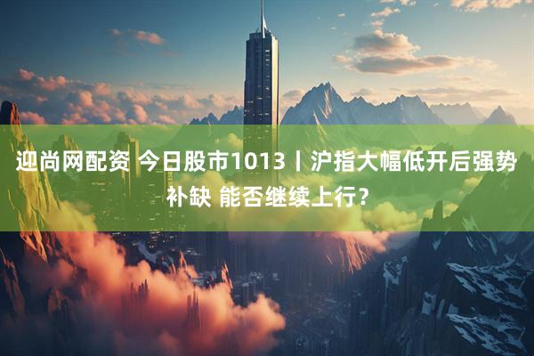 迎尚网配资 今日股市1013丨沪指大幅低开后强势补缺 能否继续上行?