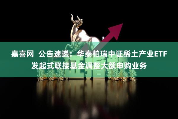 嘉喜网  公告速递:华泰柏瑞中证稀土产业ETF发起式联接基金调整大额申购业务