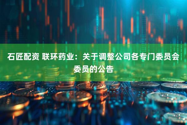 石匠配资 联环药业：关于调整公司各专门委员会委员的公告