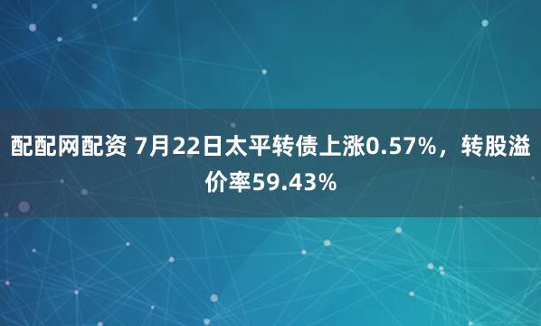 配配网配资 7月22日太平转债上涨0.57%,转股溢价率59.43%