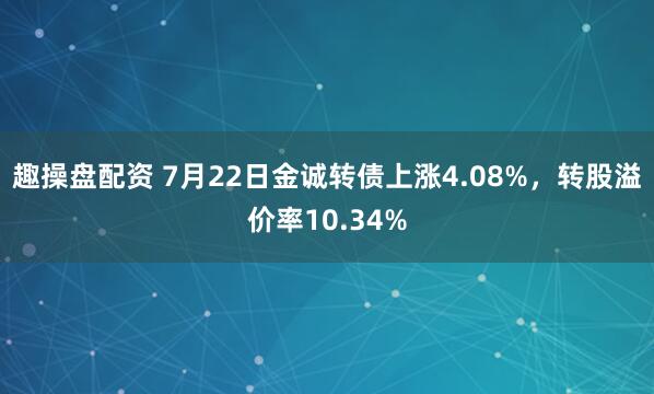 趣操盘配资 7月22日金诚转债上涨4.08%,转股溢价率10.34%