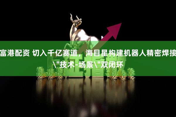 富港配资 切入千亿赛道，海目星构建机器人精密焊接