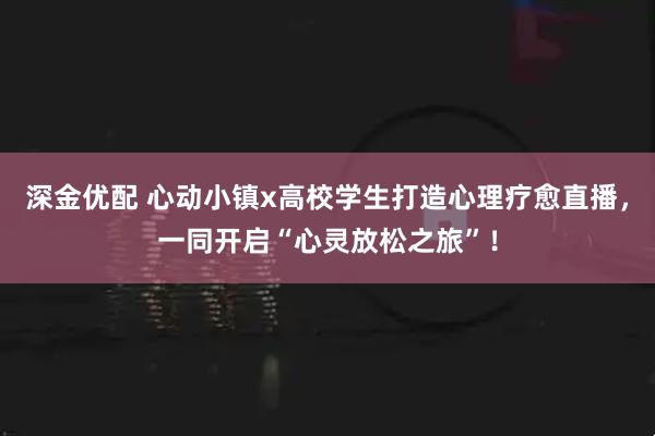 深金优配 心动小镇x高校学生打造心理疗愈直播，一同开启“心灵放松之旅”！